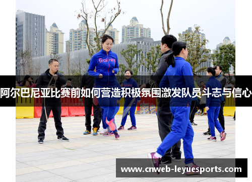 阿尔巴尼亚比赛前如何营造积极氛围激发队员斗志与信心