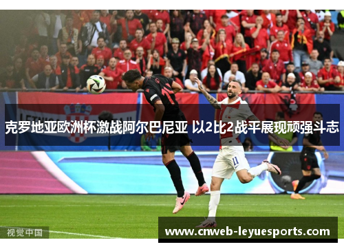 克罗地亚欧洲杯激战阿尔巴尼亚 以2比2战平展现顽强斗志