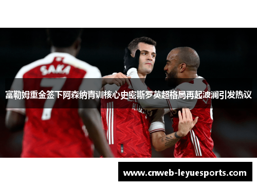 富勒姆重金签下阿森纳青训核心史密斯罗英超格局再起波澜引发热议